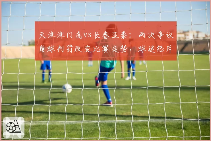 天津津门虎vs长春亚泰：两次争议角球判罚改变比赛走势，球迷怒斥裁判偏哨