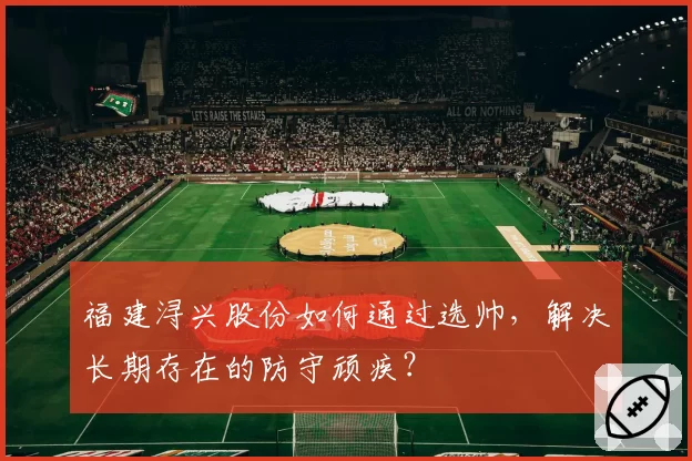 福建浔兴股份如何通过选帅，解决长期存在的防守顽疾？