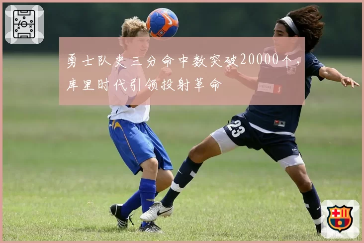 勇士队史三分命中数突破20000个,库里时代引领投射革命