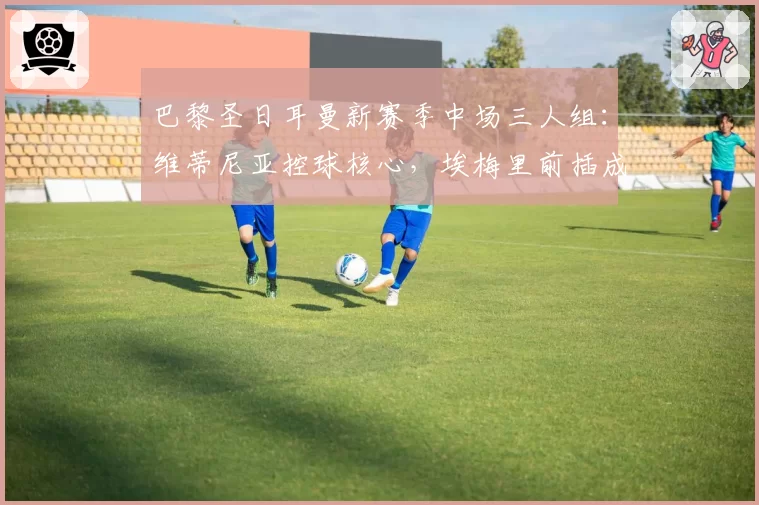 巴黎圣日耳曼新赛季中场三人组:维蒂尼亚控球核心,埃梅里前插成破局关键