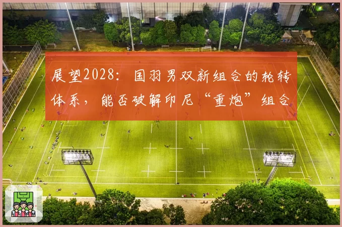 展望2028：国羽男双新组合的轮转体系，能否破解印尼“重炮”组合？