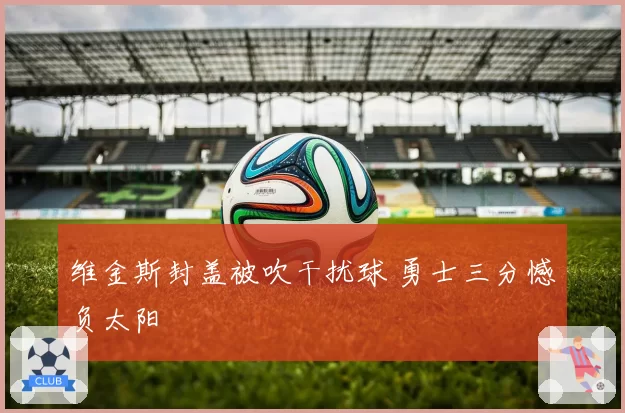 维金斯封盖被吹干扰球 勇士三分憾负太阳