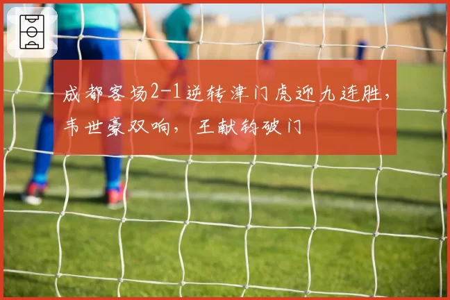 成都客场2-1逆转津门虎迎九连胜,韦世豪双响,王献钧破门