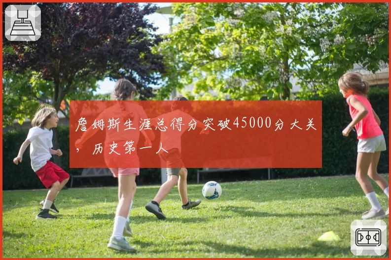 詹姆斯生涯总得分突破45000分大关，历史第一人
