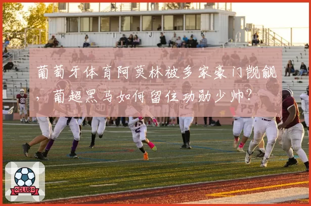 葡萄牙体育阿莫林被多家豪门觊觎，葡超黑马如何留住功勋少帅？