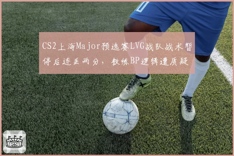 CS2上海Major预选赛LVG战队战术暂停后连丢两分，教练BP逻辑遭质疑