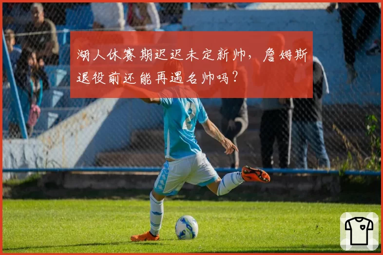 湖人休赛期迟迟未定新帅，詹姆斯退役前还能再遇名帅吗？